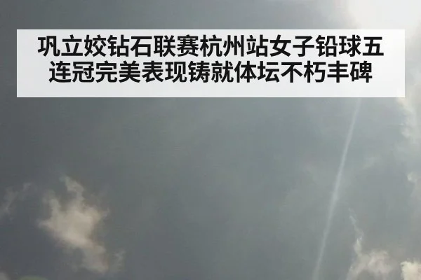 巩立姣钻石联赛杭州站女子铅球五连冠完美表现铸就体坛不朽丰碑