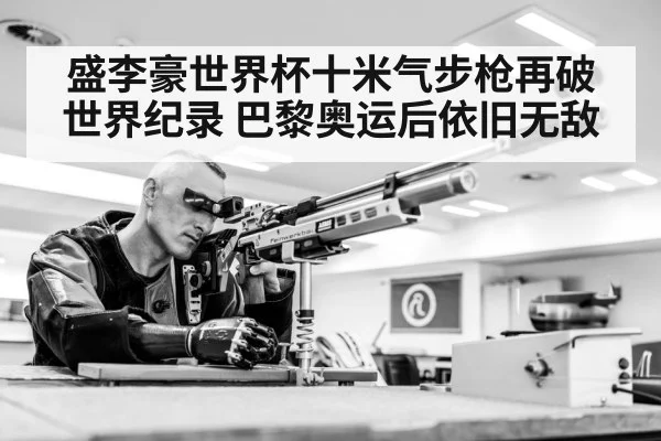 盛李豪世界杯十米气步枪再破世界纪录 巴黎奥运后依旧无敌